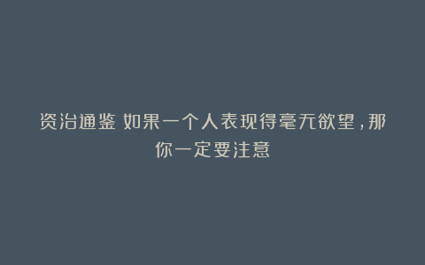 资治通鉴：如果一个人表现得毫无欲望，那你一定要注意