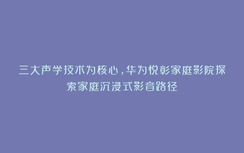 三大声学技术为核心，华为悦彰家庭影院探索家庭沉浸式影音路径