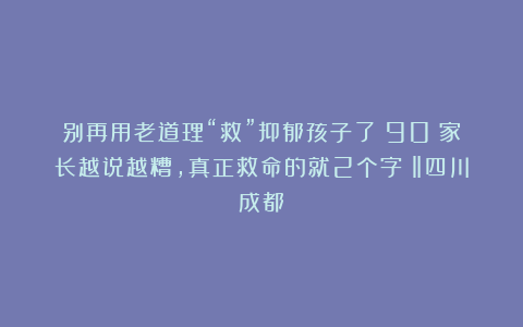 别再用老道理“救”抑郁孩子了！90%家长越说越糟，真正救命的就2个字！‖四川成都