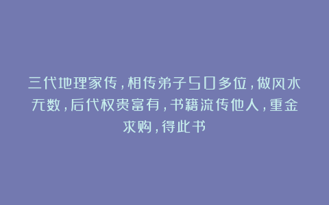 三代地理家传，相传弟子50多位，做风水无数，后代权贵富有，书籍流传他人，重金求购，得此书！