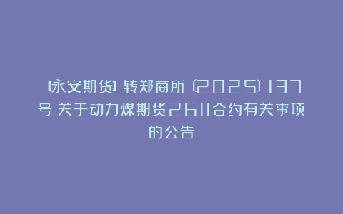 【永安期货】转郑商所〔2025〕137号《关于动力煤期货2611合约有关事项的公告》
