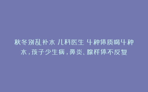 秋冬别乱补水！儿科医生：4种体质喝4种水，孩子少生病，鼻炎、腺样体不反复！