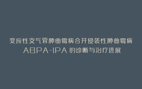 变应性支气管肺曲霉病合并侵袭性肺曲霉病（ABPA-IPA）的诊断与治疗进展
