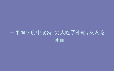 一个助孕的中成药，男人吃了补精，女人吃了补血！