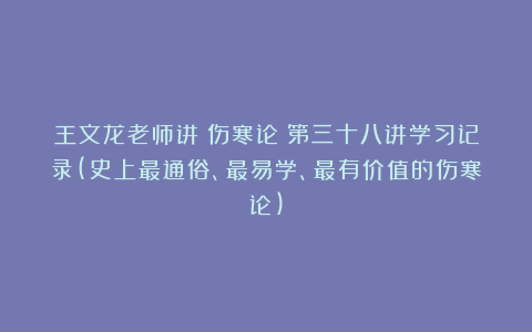 王文龙老师讲《伤寒论》第三十八讲学习记录(史上最通俗、最易学、最有价值的伤寒论)