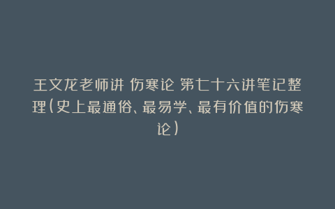 王文龙老师讲《伤寒论》第七十六讲笔记整理(史上最通俗、最易学、最有价值的伤寒论)
