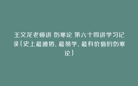 王文龙老师讲《伤寒论》第六十四讲学习记录(史上最通俗、最易学、最有价值的伤寒论)