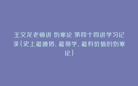 王文龙老师讲《伤寒论》第四十四讲学习记录(史上最通俗、最易学、最有价值的伤寒论)