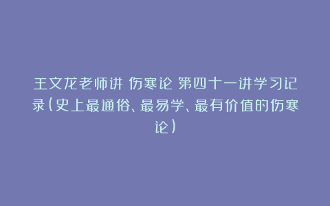 王文龙老师讲《伤寒论》第四十一讲学习记录(史上最通俗、最易学、最有价值的伤寒论)