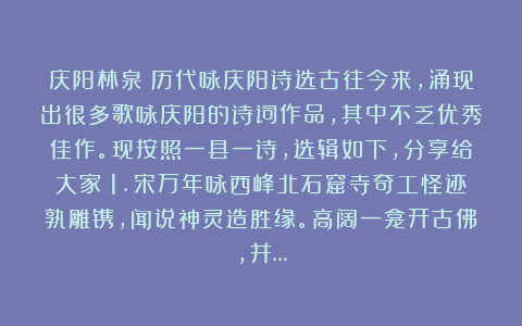 庆阳林泉:历代咏庆阳诗选古往今来,涌现出很多歌咏庆阳的诗词作品,其中不乏优秀佳作。现按照一县一诗,选辑如下,分享给大家!1.宋万年咏西峰北石窟寺奇工怪迹孰雕镌,闻说神灵造胜缘。高阔一龛开古佛,并…