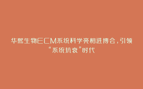 华熙生物ECM系统科学亮相进博会,引领“系统抗衰”时代