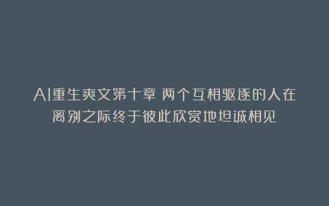 AI重生爽文第十章：两个互相驱逐的人在离别之际终于彼此欣赏地坦诚相见