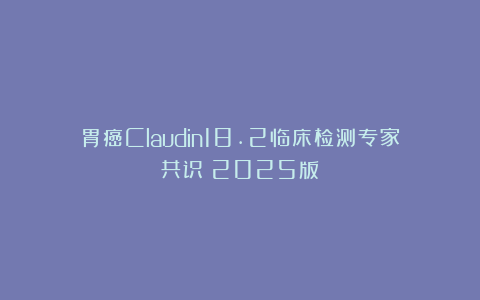 胃癌Claudin18.2临床检测专家共识（2025版）