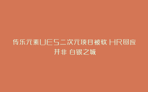 传乐元素UE5二次元项目被砍？HR回应：并非《白银之城》