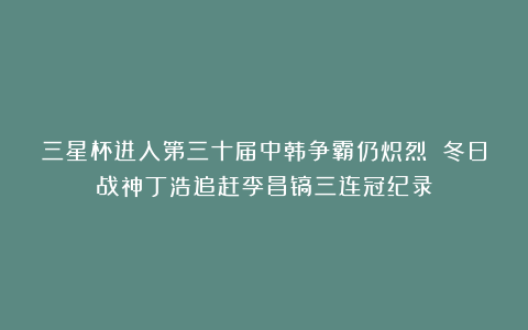 三星杯进入第三十届中韩争霸仍炽烈 冬日战神丁浩追赶李昌镐三连冠纪录