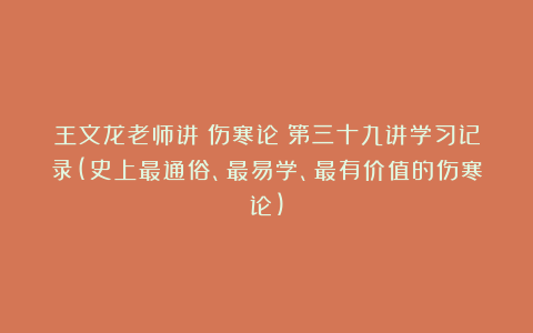 王文龙老师讲《伤寒论》第三十九讲学习记录(史上最通俗、最易学、最有价值的伤寒论)