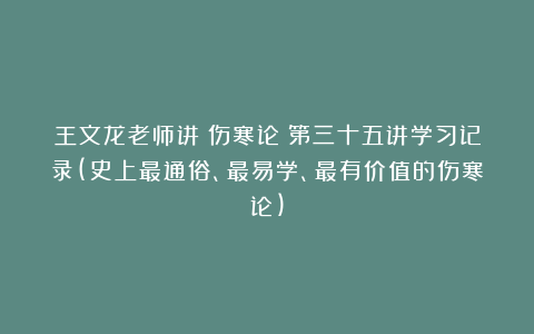 王文龙老师讲《伤寒论》第三十五讲学习记录(史上最通俗、最易学、最有价值的伤寒论)