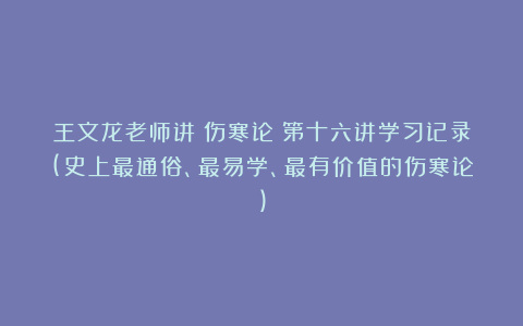 王文龙老师讲《伤寒论》第十六讲学习记录(史上最通俗、最易学、最有价值的伤寒论)