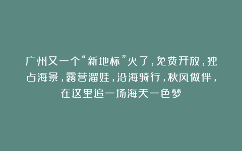 广州又一个“新地标”火了，免费开放，独占海景，露营溜娃，沿海骑行，秋风做伴，在这里追一场海天一色梦！