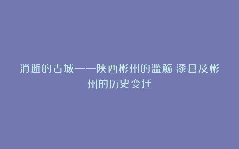 消逝的古城——陕西彬州的滥觞：漆县及彬州的历史变迁