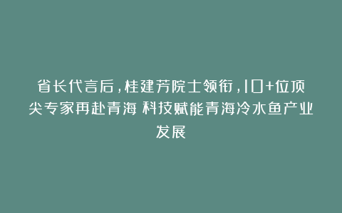 省长代言后，桂建芳院士领衔，10+位顶尖专家再赴青海！科技赋能青海冷水鱼产业发展