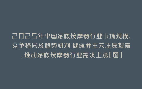 2025年中国足底按摩器行业市场规模、竞争格局及趋势研判：健康养生关注度提高，推动足底按摩器行业需求上涨[图]