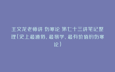 王文龙老师讲《伤寒论》第七十三讲笔记整理(史上最通俗、最易学、最有价值的伤寒论)