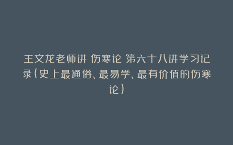王文龙老师讲《伤寒论》第六十八讲学习记录(史上最通俗、最易学、最有价值的伤寒论)