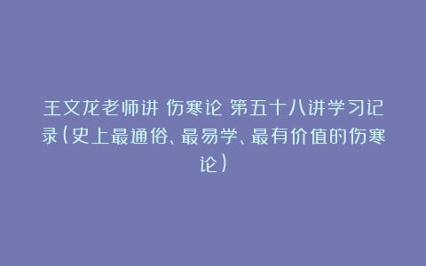 王文龙老师讲《伤寒论》第五十八讲学习记录(史上最通俗、最易学、最有价值的伤寒论)