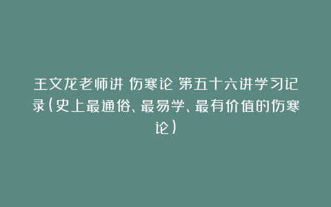 王文龙老师讲《伤寒论》第五十六讲学习记录(史上最通俗、最易学、最有价值的伤寒论)