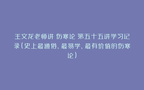王文龙老师讲《伤寒论》第五十五讲学习记录(史上最通俗、最易学、最有价值的伤寒论)