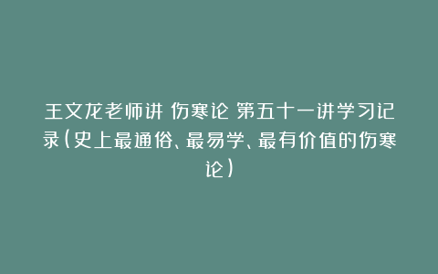 王文龙老师讲《伤寒论》第五十一讲学习记录(史上最通俗、最易学、最有价值的伤寒论)
