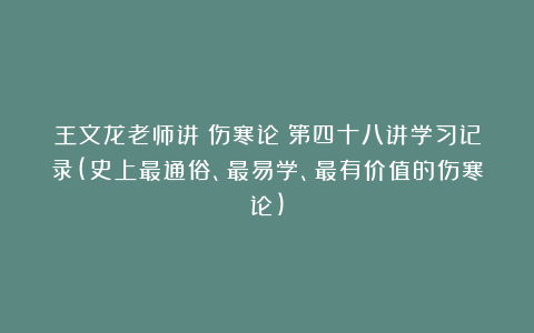 王文龙老师讲《伤寒论》第四十八讲学习记录(史上最通俗、最易学、最有价值的伤寒论)