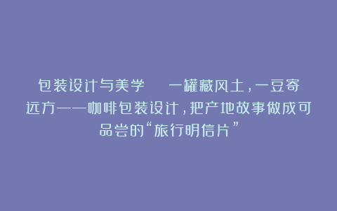 包装设计与美学 | 一罐藏风土，一豆寄远方——咖啡包装设计，把产地故事做成可品尝的“旅行明信片”