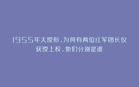 1955年大授衔，为何有两位红军团长仅获授上校，他们分别是谁？