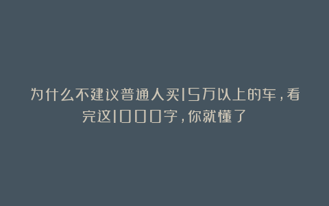 为什么不建议普通人买15万以上的车，看完这1000字，你就懂了！