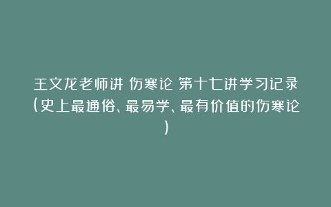 王文龙老师讲《伤寒论》第十七讲学习记录(史上最通俗、最易学、最有价值的伤寒论)