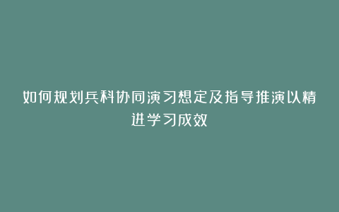 如何规划兵科协同演习想定及指导推演以精进学习成效