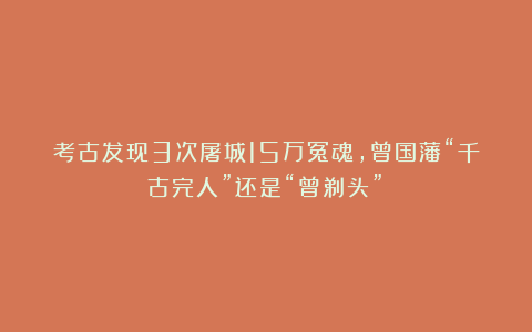 考古发现3次屠城15万冤魂，曾国藩“千古完人”还是“曾剃头”？