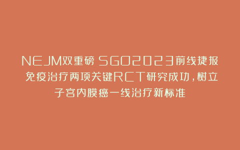 NEJM双重磅：SGO2023前线捷报！免疫治疗两项关键RCT研究成功，树立子宫内膜癌一线治疗新标准！