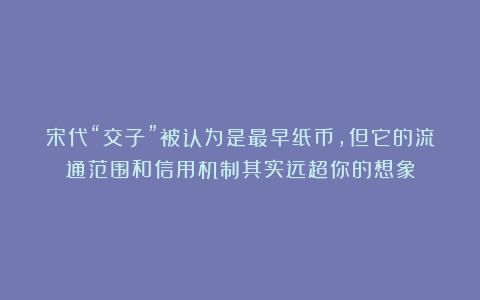 宋代“交子”被认为是最早纸币，但它的流通范围和信用机制其实远超你的想象