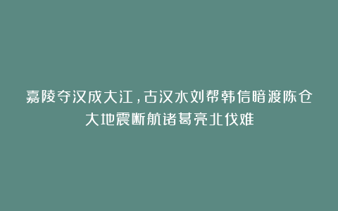 嘉陵夺汉成大江，古汉水刘帮韩信暗渡陈仓大地震断航诸葛亮北伐难