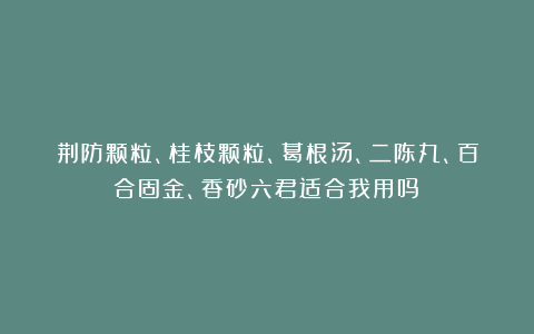 荆防颗粒、桂枝颗粒、葛根汤、二陈丸、百合固金、香砂六君适合我用吗？