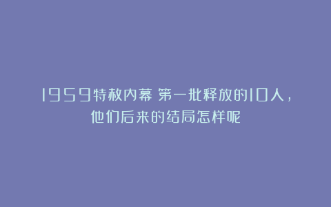 1959特赦内幕：第一批释放的10人，他们后来的结局怎样呢？