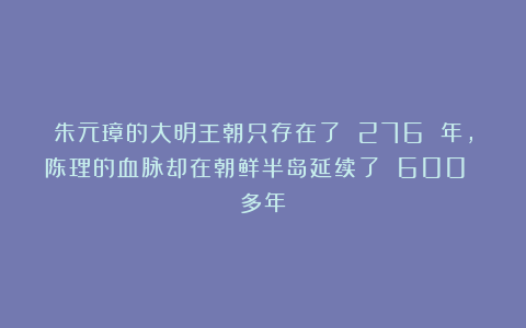 朱元璋的大明王朝只存在了 276 年，陈理的血脉却在朝鲜半岛延续了 600 多年
