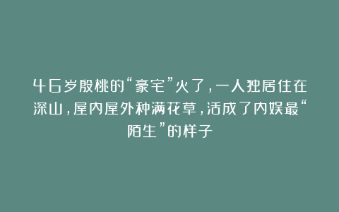 46岁殷桃的“豪宅”火了，一人独居住在深山，屋内屋外种满花草，活成了内娱最“陌生”的样子