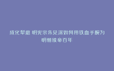 成化犁庭:明宪宗朱见深如何用铁血手腕为明朝续命百年?