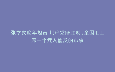 张学良晚年坦言：共产党能胜利，全因毛主席一个无人能及的本事！