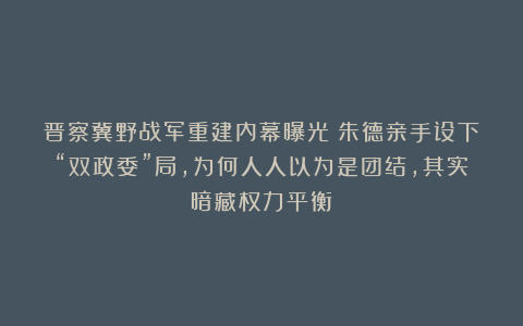 晋察冀野战军重建内幕曝光：朱德亲手设下“双政委”局，为何人人以为是团结，其实暗藏权力平衡？
