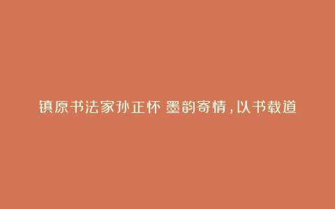 镇原书法家孙正怀:墨韵寄情,以书载道